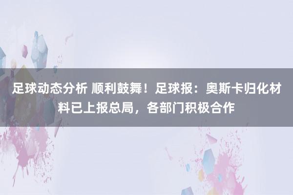 足球动态分析 顺利鼓舞！足球报：奥斯卡归化材料已上报总局，各部门积极合作