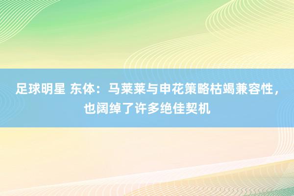 足球明星 东体：马莱莱与申花策略枯竭兼容性，也阔绰了许多绝佳契机