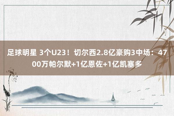 足球明星 3个U23！切尔西2.8亿豪购3中场：4700万帕尔默+1亿恩佐+1亿凯塞多