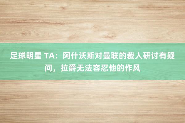 足球明星 TA：阿什沃斯对曼联的裁人研讨有疑问，拉爵无法容忍他的作风