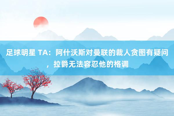 足球明星 TA：阿什沃斯对曼联的裁人贪图有疑问，拉爵无法容忍他的格调