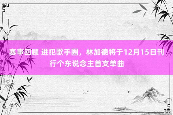 赛事回顾 进犯歌手圈，林加德将于12月15日刊行个东说念主首支单曲