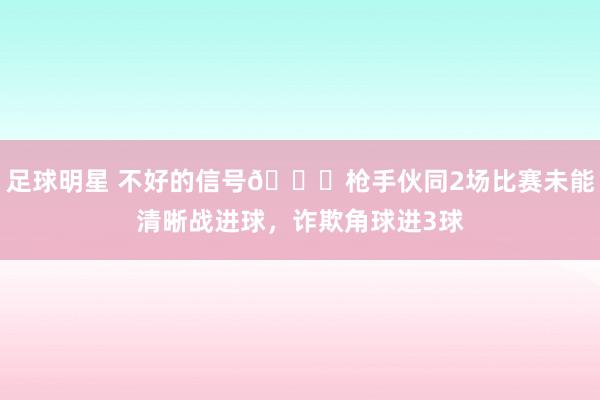 足球明星 不好的信号😕枪手伙同2场比赛未能清晰战进球，诈欺角球进3球