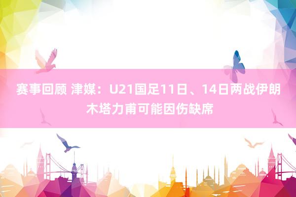 赛事回顾 津媒：U21国足11日、14日两战伊朗 木塔力甫可能因伤缺席