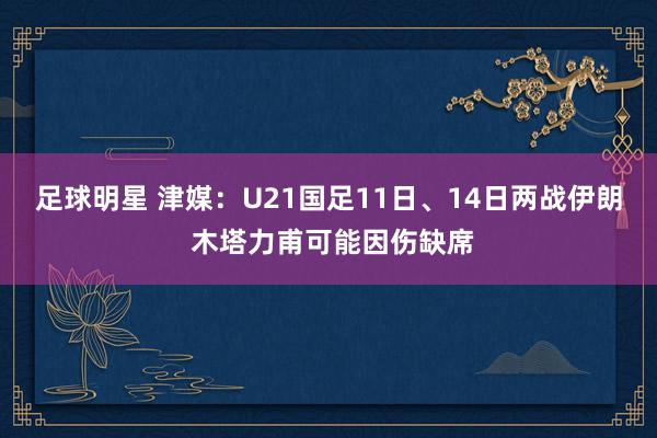 足球明星 津媒：U21国足11日、14日两战伊朗 木塔力甫可能因伤缺席