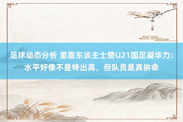 足球动态分析 里面东谈主士赞U21国足凝华力：水平好像不是特出高，但队员是真拚命