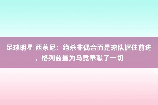 足球明星 西蒙尼：绝杀非偶合而是球队握住前进，格列兹曼为马竞奉献了一切