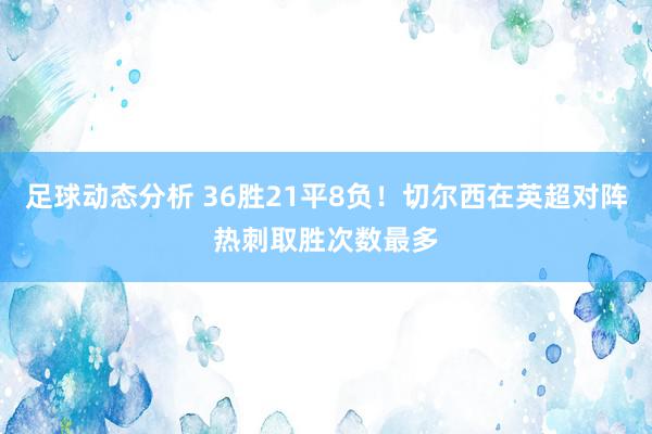 足球动态分析 36胜21平8负！切尔西在英超对阵热刺取胜次数最多