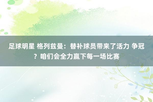 足球明星 格列兹曼：替补球员带来了活力 争冠？咱们会全力赢下每一场比赛