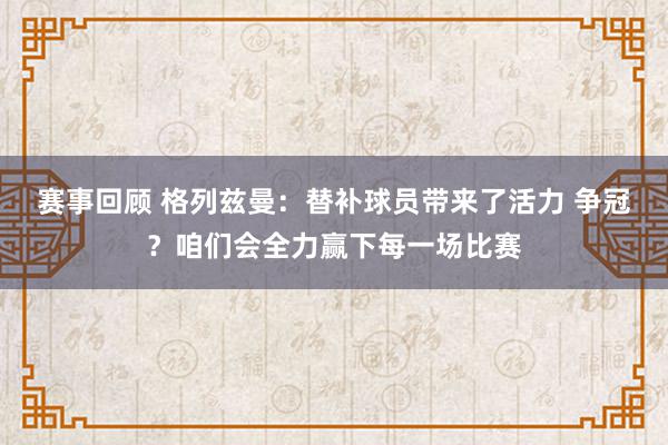 赛事回顾 格列兹曼：替补球员带来了活力 争冠？咱们会全力赢下每一场比赛