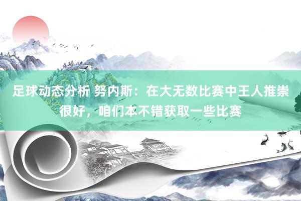 足球动态分析 努内斯：在大无数比赛中王人推崇很好，咱们本不错获取一些比赛