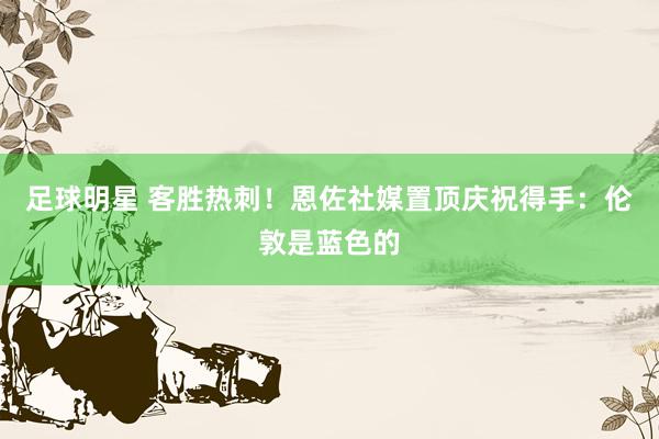 足球明星 客胜热刺！恩佐社媒置顶庆祝得手：伦敦是蓝色的