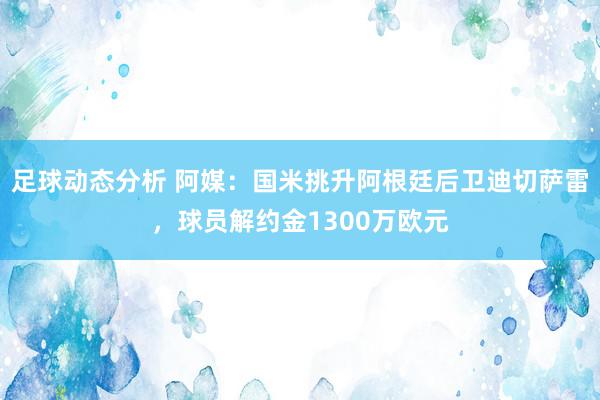 足球动态分析 阿媒：国米挑升阿根廷后卫迪切萨雷，球员解约金1300万欧元