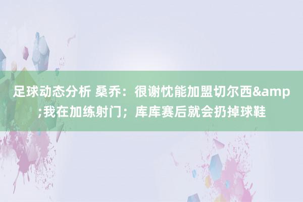 足球动态分析 桑乔：很谢忱能加盟切尔西&我在加练射门；库库赛后就会扔掉球鞋