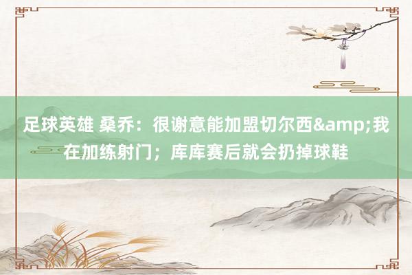 足球英雄 桑乔：很谢意能加盟切尔西&我在加练射门；库库赛后就会扔掉球鞋