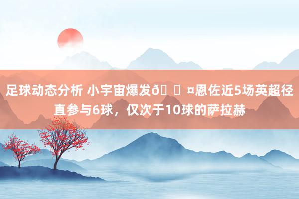 足球动态分析 小宇宙爆发😤恩佐近5场英超径直参与6球，仅次于10球的萨拉赫