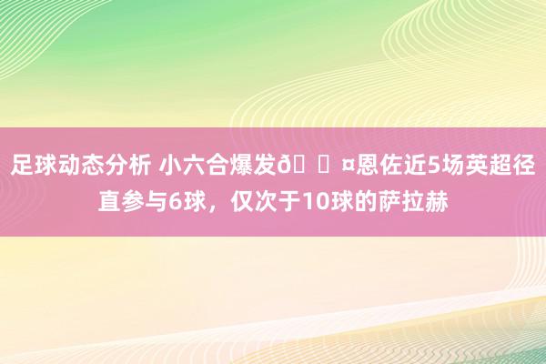 足球动态分析 小六合爆发😤恩佐近5场英超径直参与6球，仅次于10球的萨拉赫