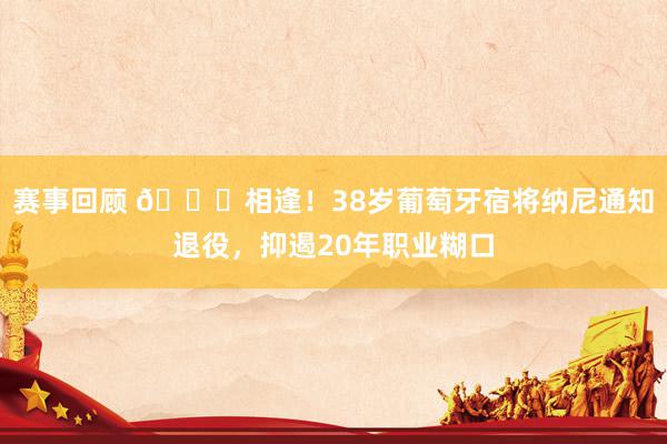 赛事回顾 👋相逢！38岁葡萄牙宿将纳尼通知退役，抑遏20年职业糊口