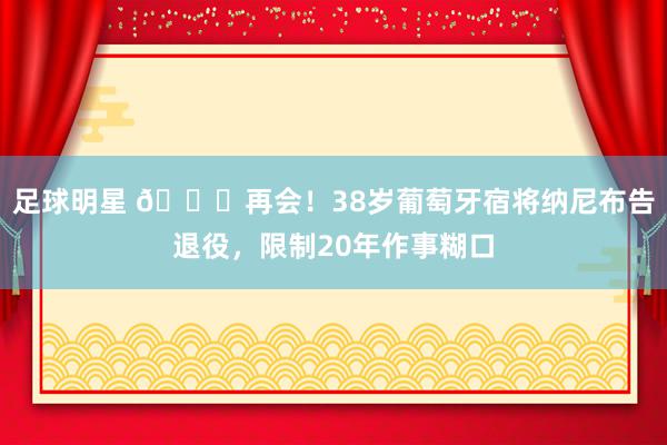 足球明星 👋再会！38岁葡萄牙宿将纳尼布告退役，限制20年作事糊口