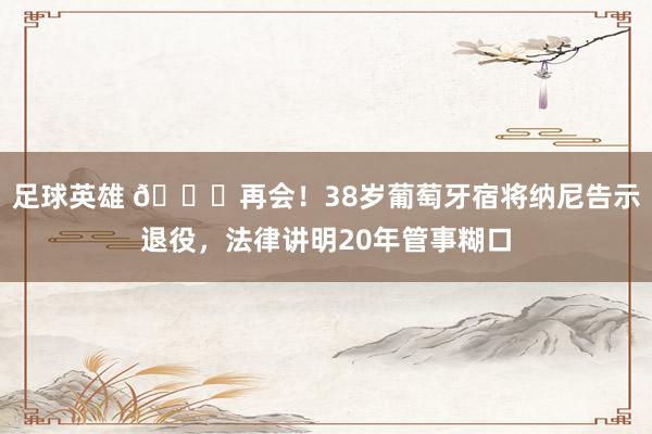 足球英雄 👋再会！38岁葡萄牙宿将纳尼告示退役，法律讲明20年管事糊口