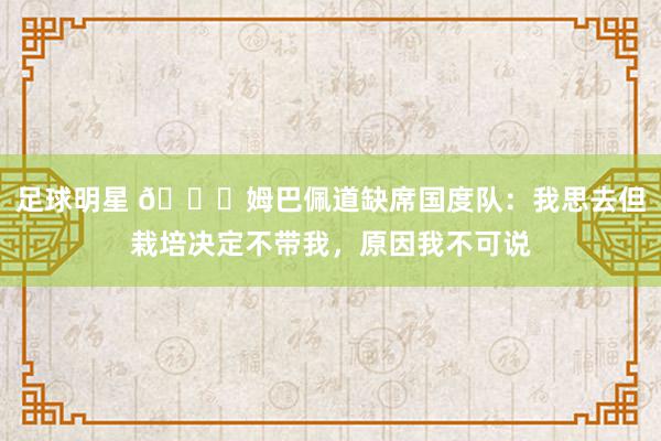 足球明星 👀姆巴佩道缺席国度队：我思去但栽培决定不带我，原因我不可说