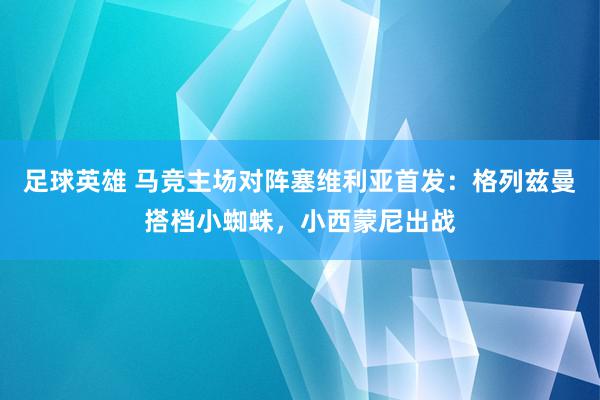 足球英雄 马竞主场对阵塞维利亚首发：格列兹曼搭档小蜘蛛，小西蒙尼出战