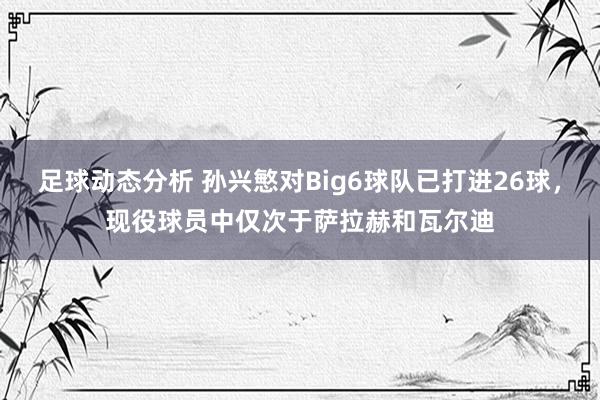 足球动态分析 孙兴慜对Big6球队已打进26球，现役球员中仅次于萨拉赫和瓦尔迪