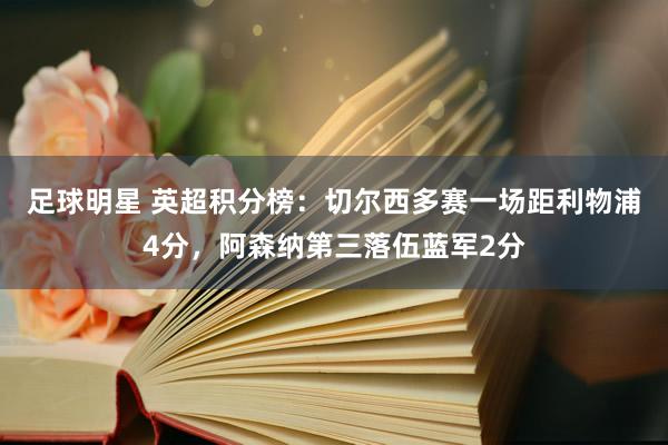 足球明星 英超积分榜：切尔西多赛一场距利物浦4分，阿森纳第三落伍蓝军2分