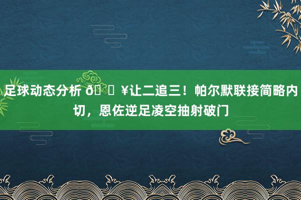 足球动态分析 💥让二追三！帕尔默联接简略内切，恩佐逆足凌空抽射破门