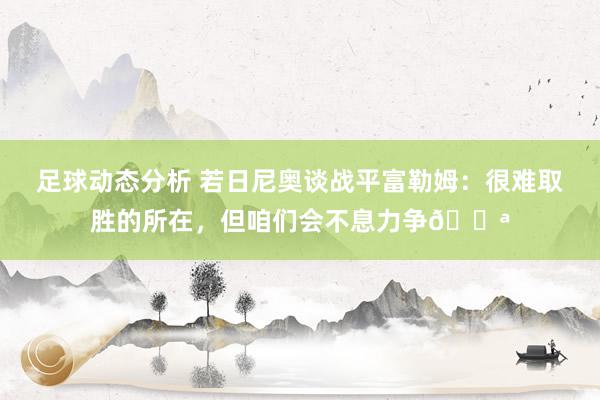 足球动态分析 若日尼奥谈战平富勒姆：很难取胜的所在，但咱们会不息力争💪