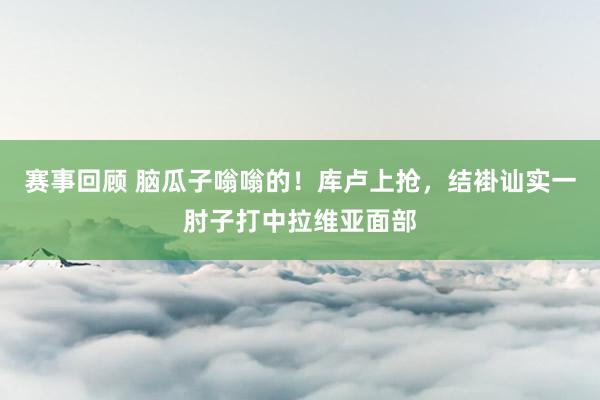 赛事回顾 脑瓜子嗡嗡的！库卢上抢，结褂讪实一肘子打中拉维亚面部