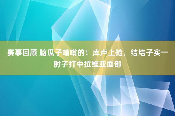 赛事回顾 脑瓜子嗡嗡的！库卢上抢，结结子实一肘子打中拉维亚面部