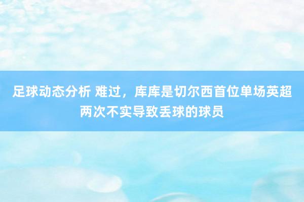 足球动态分析 难过，库库是切尔西首位单场英超两次不实导致丢球的球员