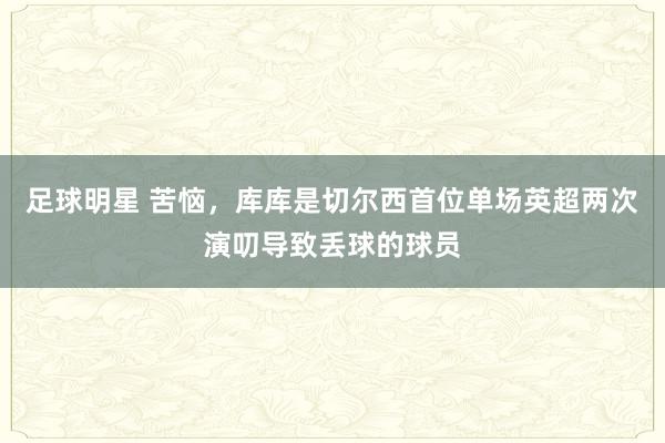 足球明星 苦恼，库库是切尔西首位单场英超两次演叨导致丢球的球员