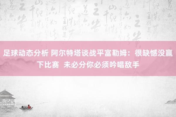 足球动态分析 阿尔特塔谈战平富勒姆：很缺憾没赢下比赛  未必分你必须吟唱敌手