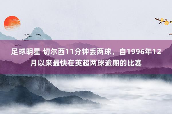 足球明星 切尔西11分钟丢两球，自1996年12月以来最快在英超两球逾期的比赛