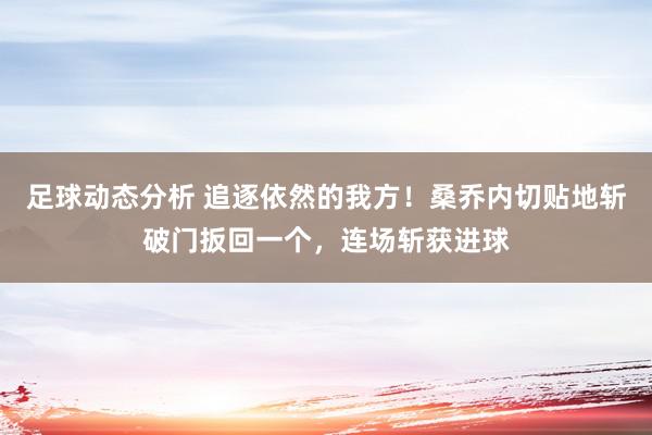 足球动态分析 追逐依然的我方！桑乔内切贴地斩破门扳回一个，连场斩获进球