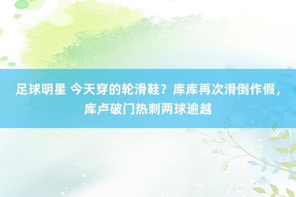 足球明星 今天穿的轮滑鞋？库库再次滑倒作假，库卢破门热刺两球逾越