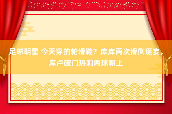 足球明星 今天穿的轮滑鞋？库库再次滑倒诞妄，库卢破门热刺两球朝上