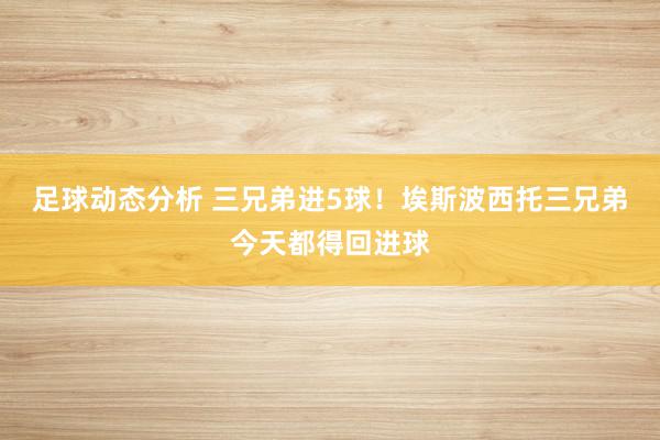 足球动态分析 三兄弟进5球！埃斯波西托三兄弟今天都得回进球