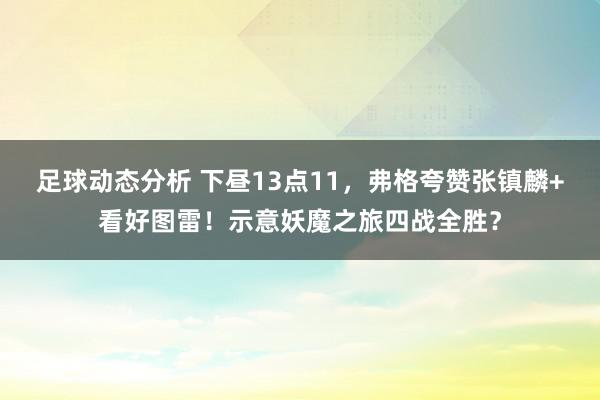 足球动态分析 下昼13点11，弗格夸赞张镇麟+看好图雷！示意妖魔之旅四战全胜？