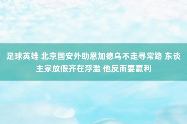 足球英雄 北京国安外助恩加德乌不走寻常路 东谈主家放假齐在浮滥 他反而要赢利