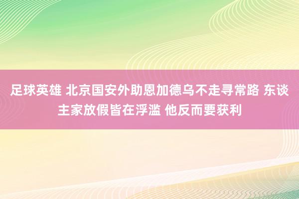 足球英雄 北京国安外助恩加德乌不走寻常路 东谈主家放假皆在浮滥 他反而要获利