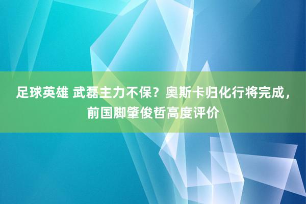 足球英雄 武磊主力不保？奥斯卡归化行将完成，前国脚肇俊哲高度评价