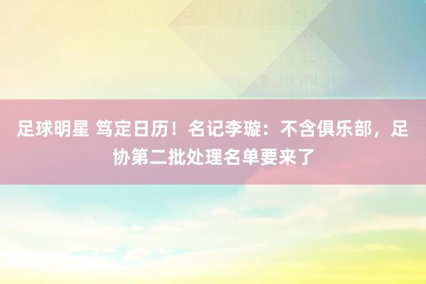 足球明星 笃定日历！名记李璇：不含俱乐部，足协第二批处理名单要来了