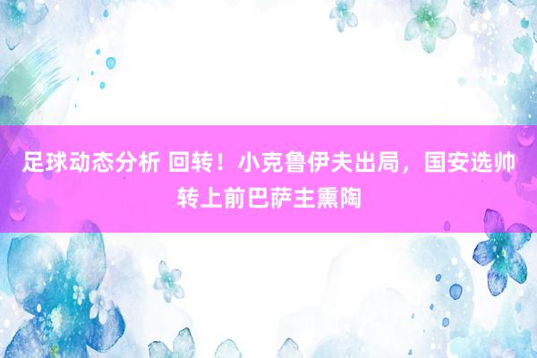 足球动态分析 回转！小克鲁伊夫出局，国安选帅转上前巴萨主熏陶