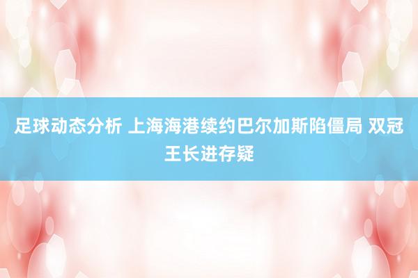 足球动态分析 上海海港续约巴尔加斯陷僵局 双冠王长进存疑