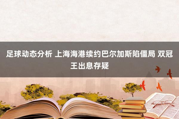 足球动态分析 上海海港续约巴尔加斯陷僵局 双冠王出息存疑