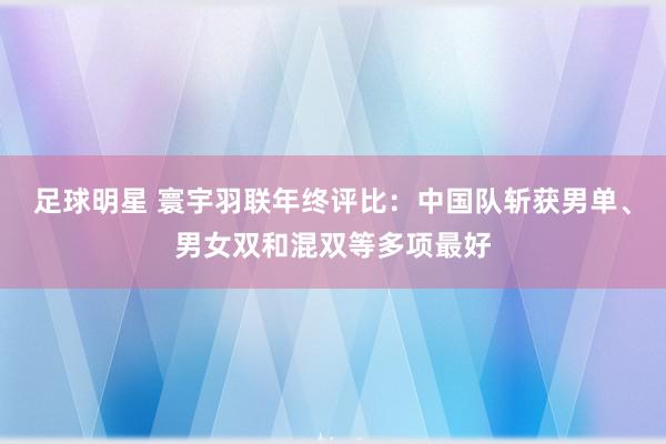 足球明星 寰宇羽联年终评比：中国队斩获男单、男女双和混双等多项最好