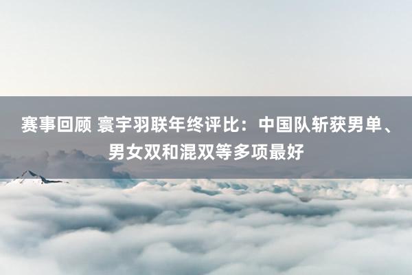 赛事回顾 寰宇羽联年终评比：中国队斩获男单、男女双和混双等多项最好